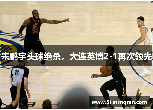 朱鹏宇头球绝杀，大连英博2-1再次领先